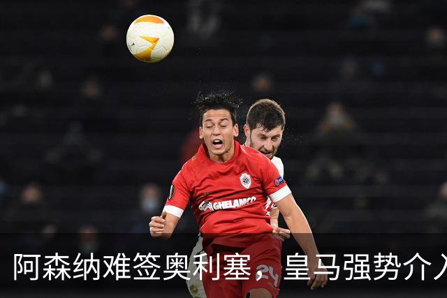 阿森纳难签奥利塞，皇马强势介入成关键阻碍