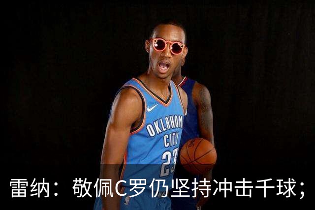 雷纳：敬佩C罗仍坚持冲击千球；梅西世界杯证明自己仍是最佳
